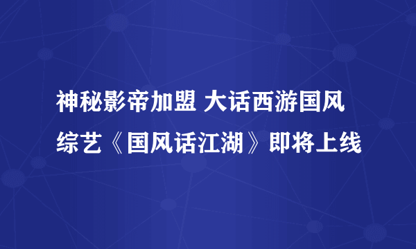 神秘影帝加盟 大话西游国风综艺《国风话江湖》即将上线