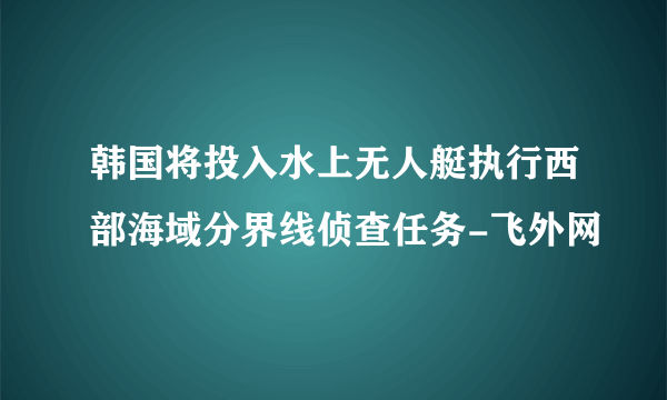韩国将投入水上无人艇执行西部海域分界线侦查任务-飞外网