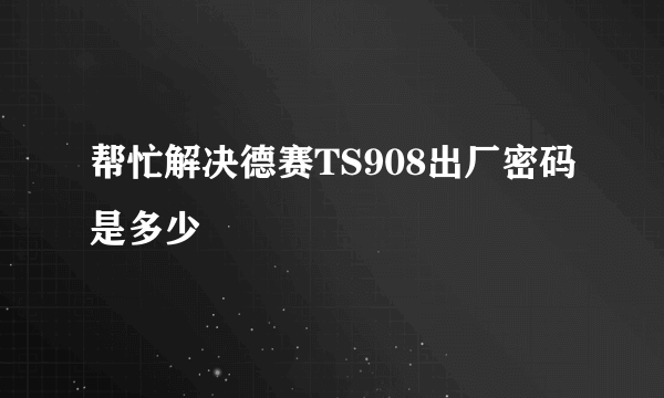 帮忙解决德赛TS908出厂密码是多少