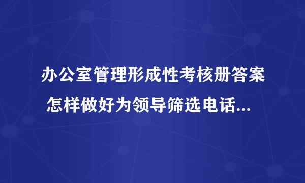办公室管理形成性考核册答案 怎样做好为领导筛选电话的工作，主要做法有哪些？