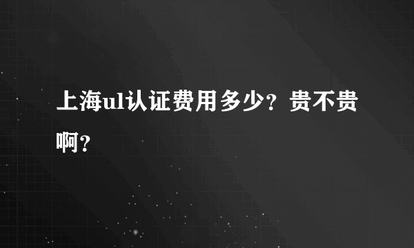 上海ul认证费用多少？贵不贵 啊？