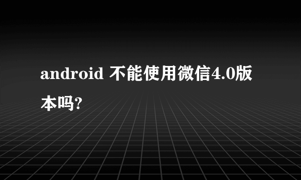 android 不能使用微信4.0版本吗?