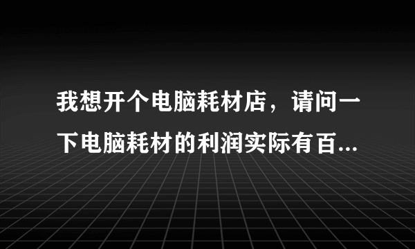 我想开个电脑耗材店，请问一下电脑耗材的利润实际有百分之多少啊？