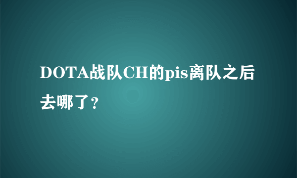 DOTA战队CH的pis离队之后去哪了？