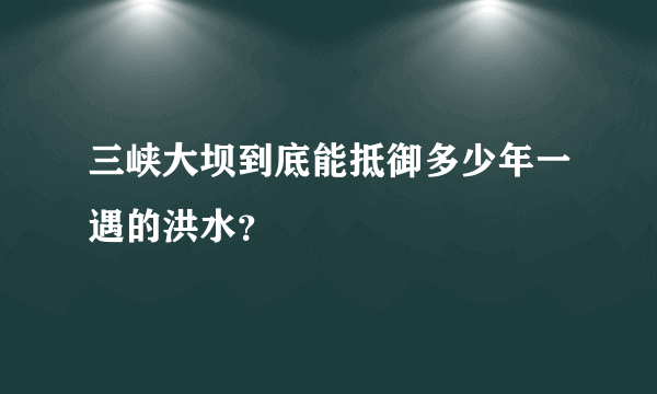 三峡大坝到底能抵御多少年一遇的洪水？