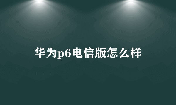 华为p6电信版怎么样