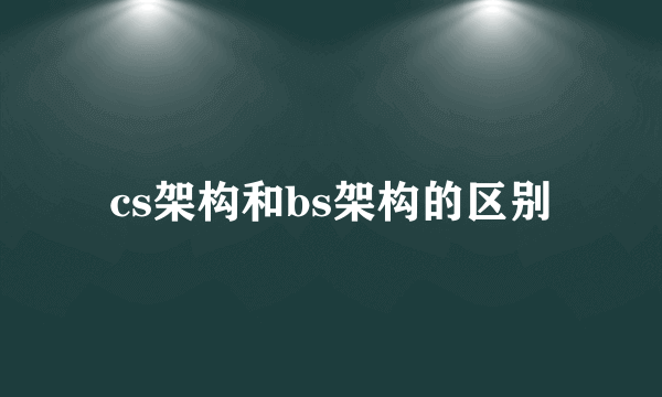 cs架构和bs架构的区别