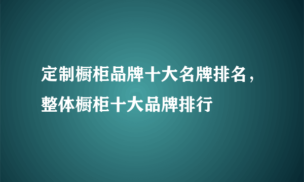 定制橱柜品牌十大名牌排名，整体橱柜十大品牌排行