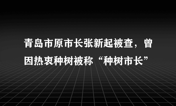 青岛市原市长张新起被查，曾因热衷种树被称“种树市长”
