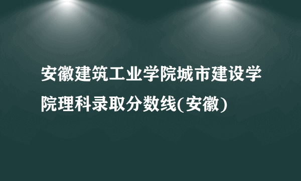安徽建筑工业学院城市建设学院理科录取分数线(安徽)