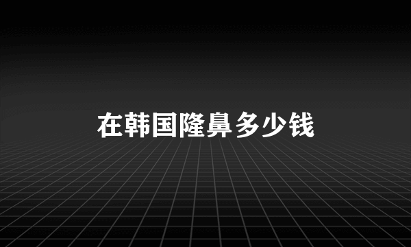 在韩国隆鼻多少钱