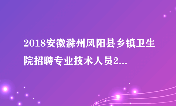 2018安徽滁州凤阳县乡镇卫生院招聘专业技术人员22人公告（第二次）