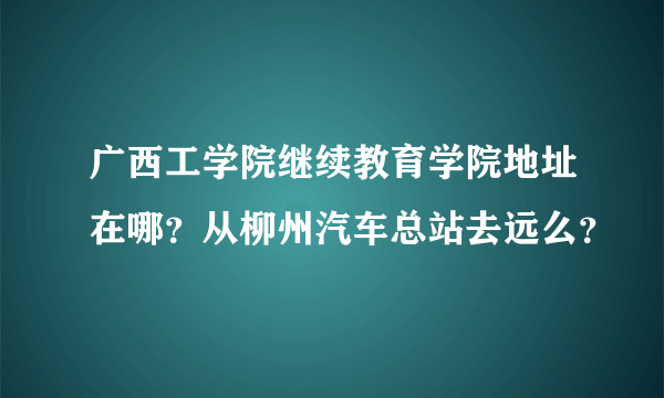 广西工学院继续教育学院地址在哪？从柳州汽车总站去远么？