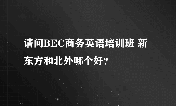 请问BEC商务英语培训班 新东方和北外哪个好？