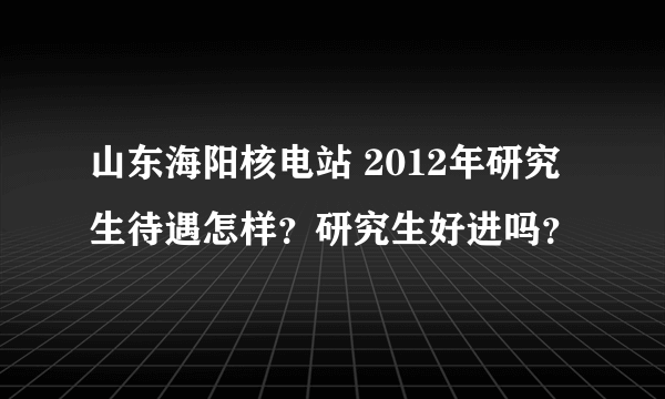 山东海阳核电站 2012年研究生待遇怎样？研究生好进吗？