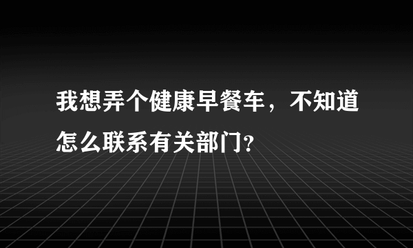 我想弄个健康早餐车，不知道怎么联系有关部门？