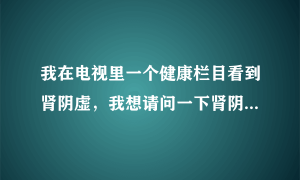 我在电视里一个健康栏目看到肾阴虚，我想请问一下肾阴...