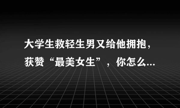 大学生救轻生男又给他拥抱，获赞“最美女生”，你怎么看这件事？