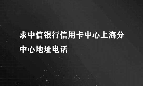 求中信银行信用卡中心上海分中心地址电话