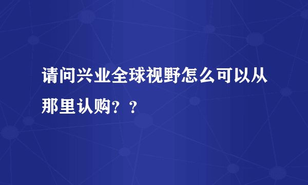 请问兴业全球视野怎么可以从那里认购？？