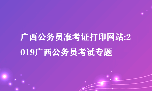 广西公务员准考证打印网站:2019广西公务员考试专题