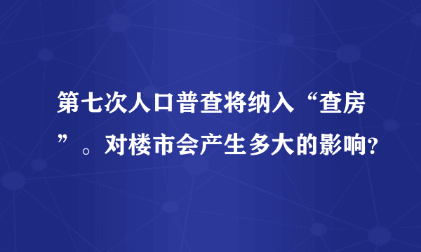 第七次人口普查将纳入“查房”。对楼市会产生多大的影响？