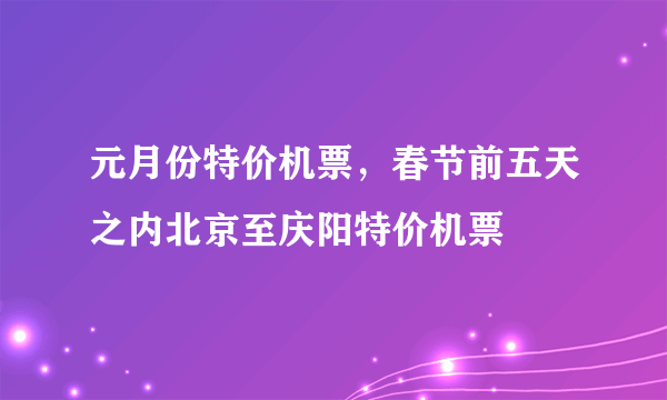 元月份特价机票，春节前五天之内北京至庆阳特价机票
