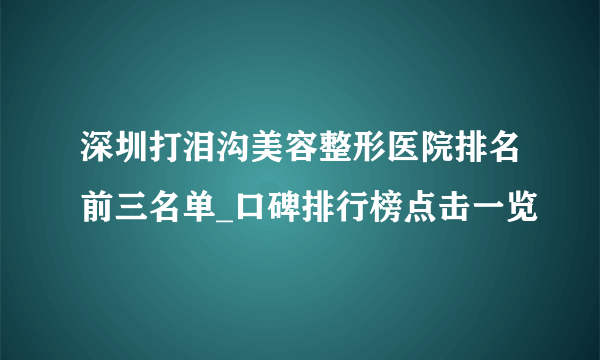 深圳打泪沟美容整形医院排名前三名单_口碑排行榜点击一览
