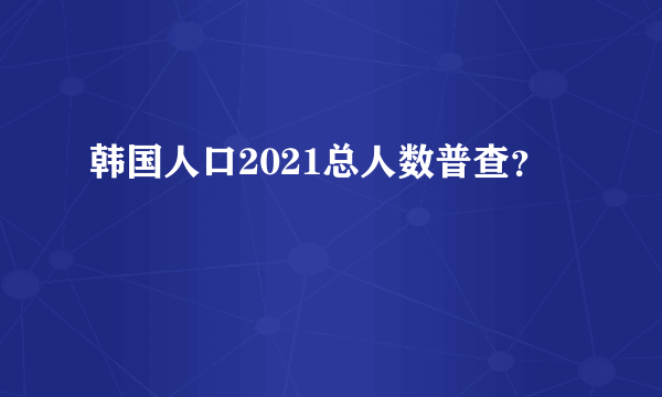 韩国人口2021总人数普查？