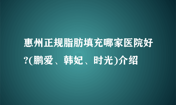 惠州正规脂肪填充哪家医院好?(鹏爱、韩妃、时光)介绍