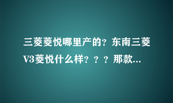 三菱菱悦哪里产的？东南三菱V3菱悦什么样？？？那款车有那里好？给个建议， 谢谢。
