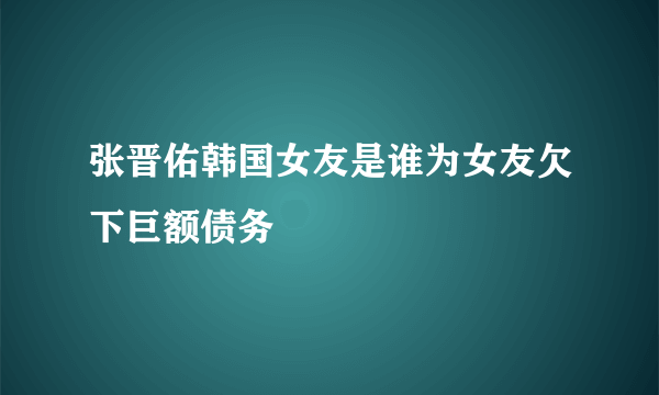 张晋佑韩国女友是谁为女友欠下巨额债务