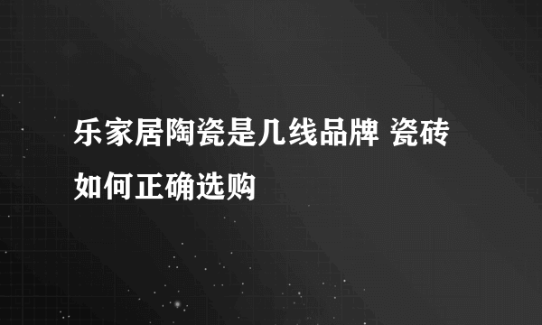 乐家居陶瓷是几线品牌 瓷砖如何正确选购