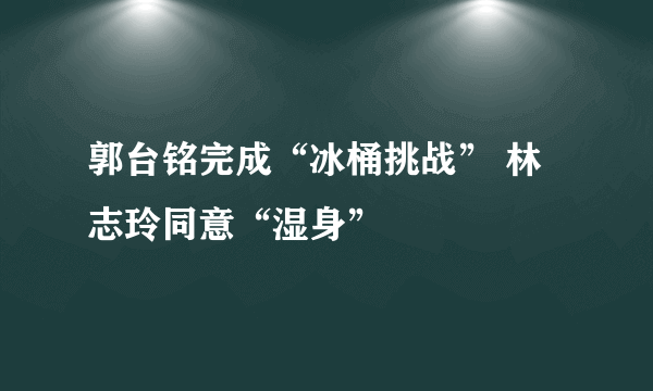 郭台铭完成“冰桶挑战” 林志玲同意“湿身”