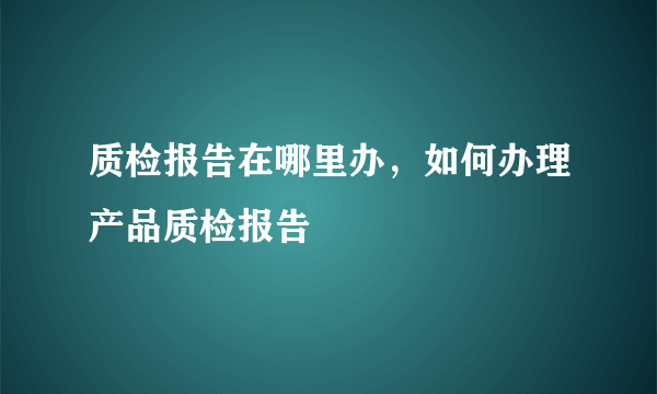 质检报告在哪里办，如何办理产品质检报告