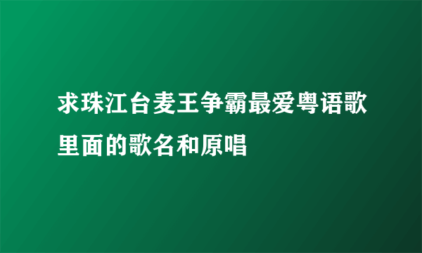 求珠江台麦王争霸最爱粤语歌里面的歌名和原唱