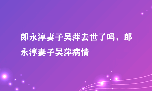 郎永淳妻子吴萍去世了吗，郎永淳妻子吴萍病情