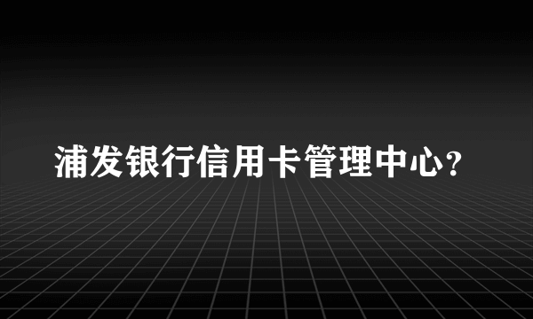 浦发银行信用卡管理中心？