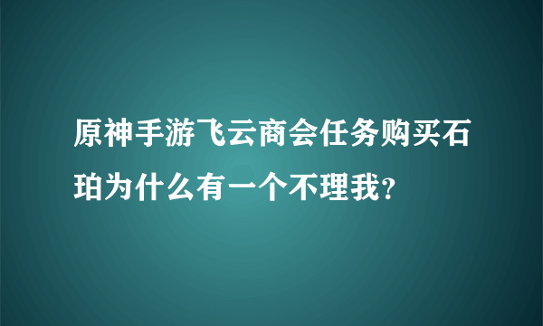 原神手游飞云商会任务购买石珀为什么有一个不理我？