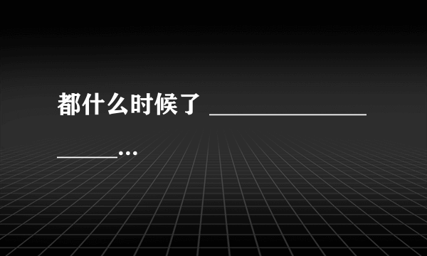 都什么时候了 ___________________________。 造句！！