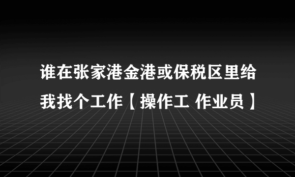 谁在张家港金港或保税区里给我找个工作【操作工 作业员】