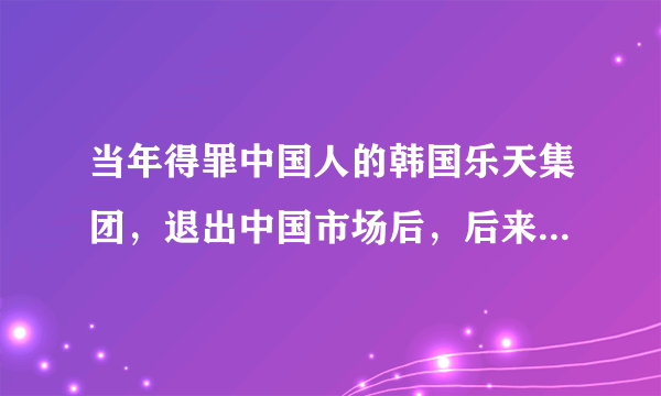 当年得罪中国人的韩国乐天集团，退出中国市场后，后来怎么样了？