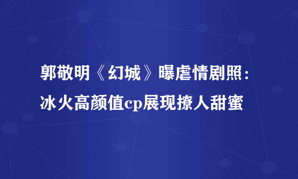 郭敬明《幻城》曝虐情剧照：冰火高颜值cp展现撩人甜蜜