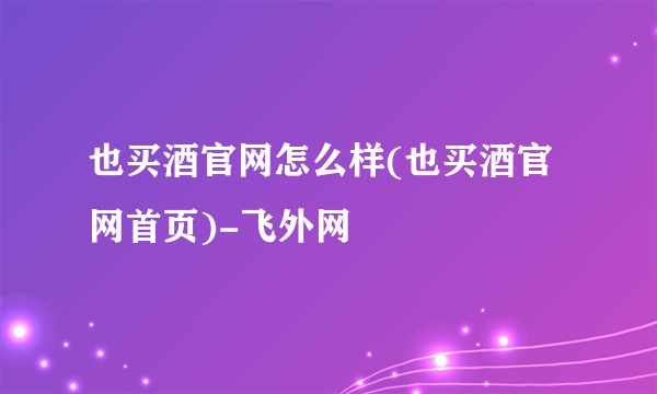 也买酒官网怎么样(也买酒官网首页)-飞外网