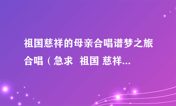 祖国慈祥的母亲合唱谱梦之旅合唱（急求  祖国 慈祥的母亲 的合唱歌谱）