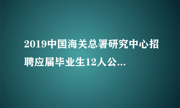 2019中国海关总署研究中心招聘应届毕业生12人公告（事业编制）