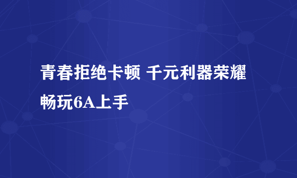 青春拒绝卡顿 千元利器荣耀畅玩6A上手