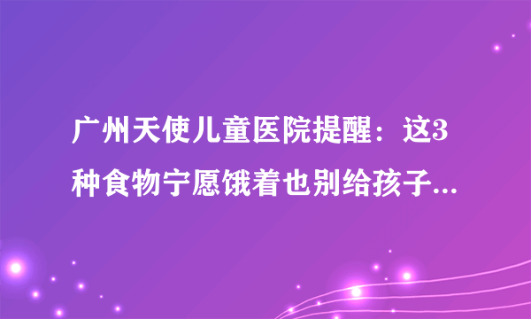 广州天使儿童医院提醒：这3种食物宁愿饿着也别给孩子吃，爱生病还长不高