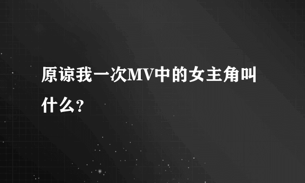 原谅我一次MV中的女主角叫什么？
