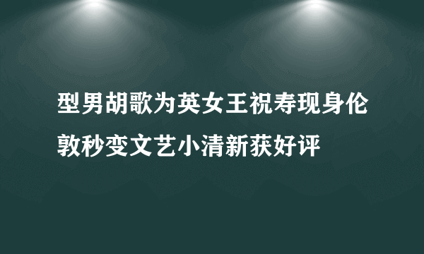 型男胡歌为英女王祝寿现身伦敦秒变文艺小清新获好评